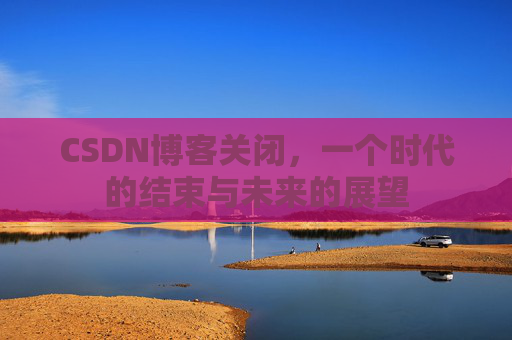 CSDN博客关闭，一个时代的结束与未来的展望